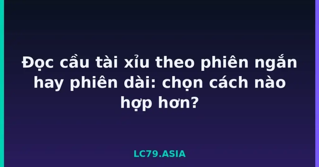 Đọc cầu tài xỉu theo phiên ngắn hay phiên dài: chọn cách nào hợp hơn? tại LC79