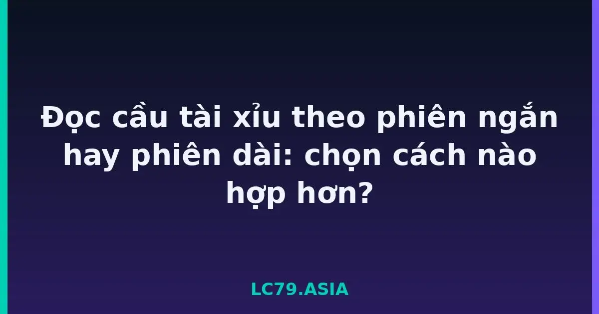 Đọc cầu tài xỉu theo phiên ngắn hay phiên dài: chọn cách nào hợp hơn? LC79