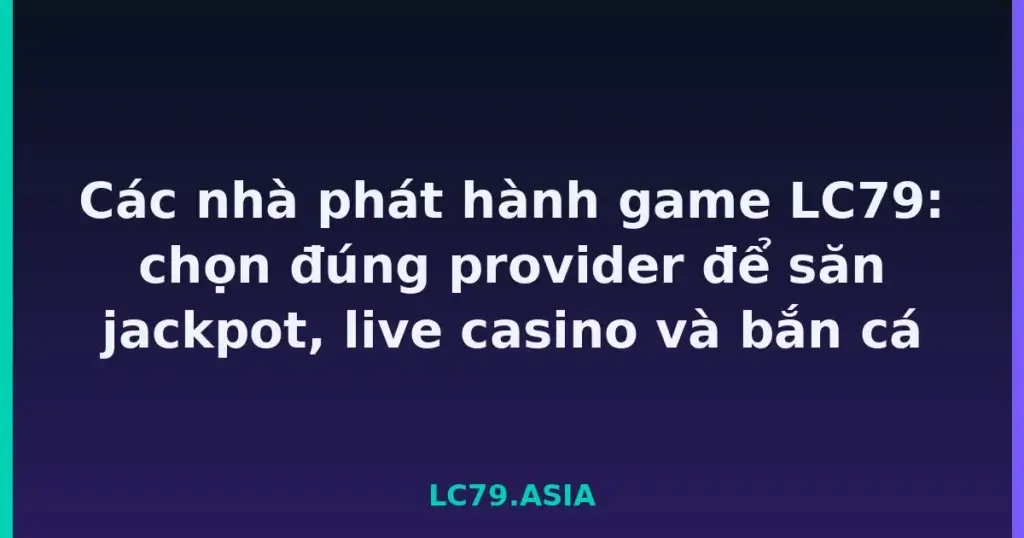 Các nhà phát hành game LC79: chọn đúng provider để săn jackpot, live casino và bắn cá tại LC79