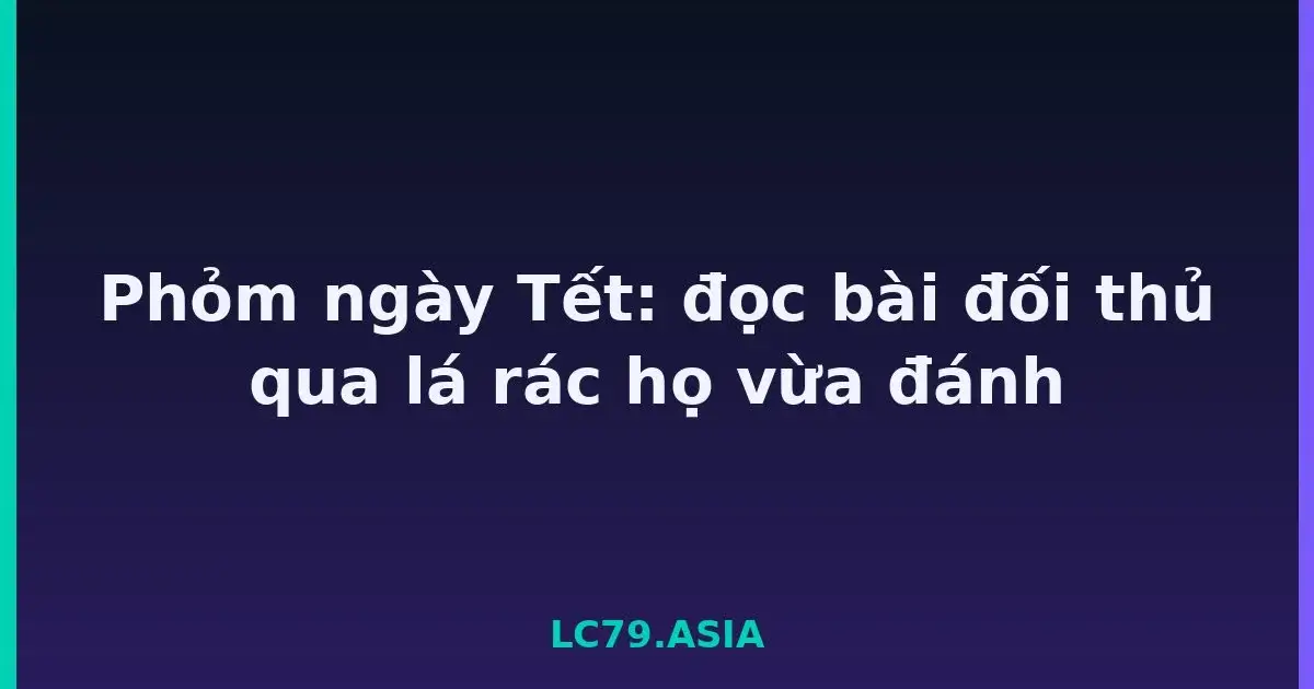 Phỏm ngày Tết: đọc bài đối thủ qua lá rác họ vừa đánh LC79
