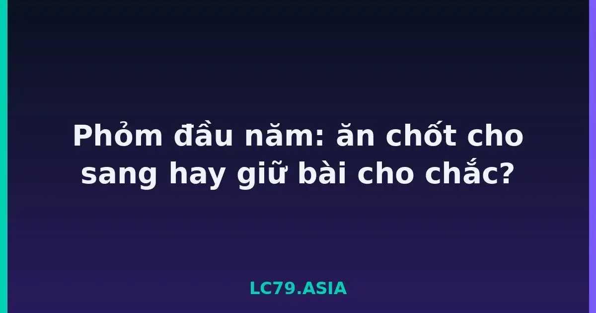 Phỏm đầu năm: ăn chốt cho sang hay giữ bài cho chắc? LC79