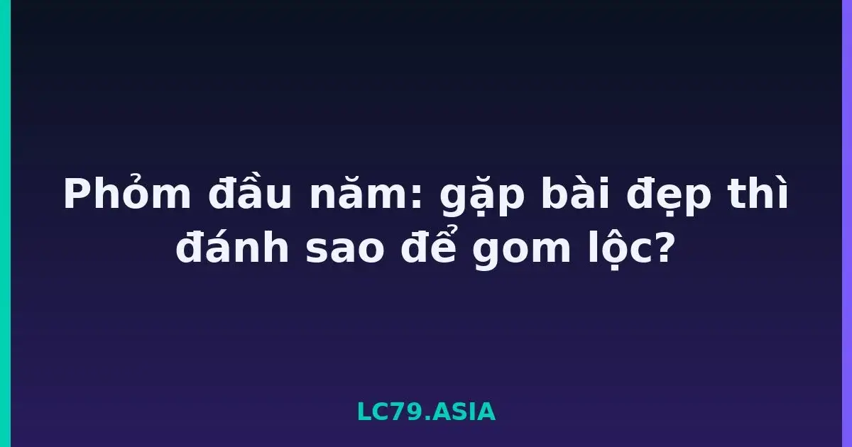 Phỏm đầu năm: gặp bài đẹp thì đánh sao để gom lộc? LC79