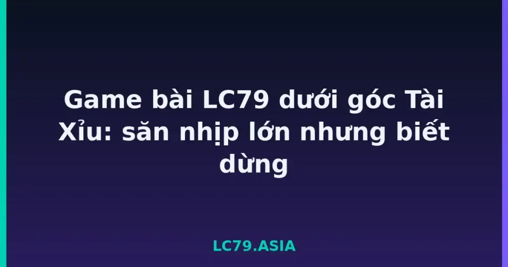 Game bài LC79 dưới góc Tài Xỉu: săn nhịp lớn nhưng biết dừng tại LC79