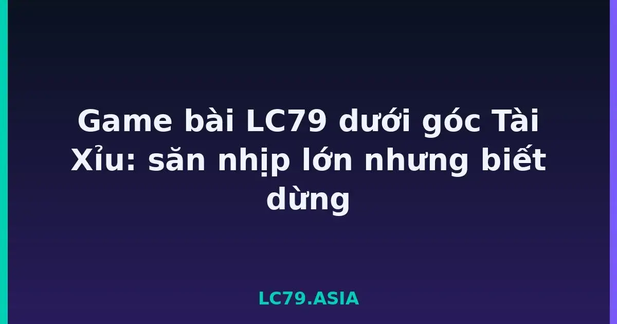 Game bài LC79 dưới góc Tài Xỉu: săn nhịp lớn nhưng biết dừng LC79